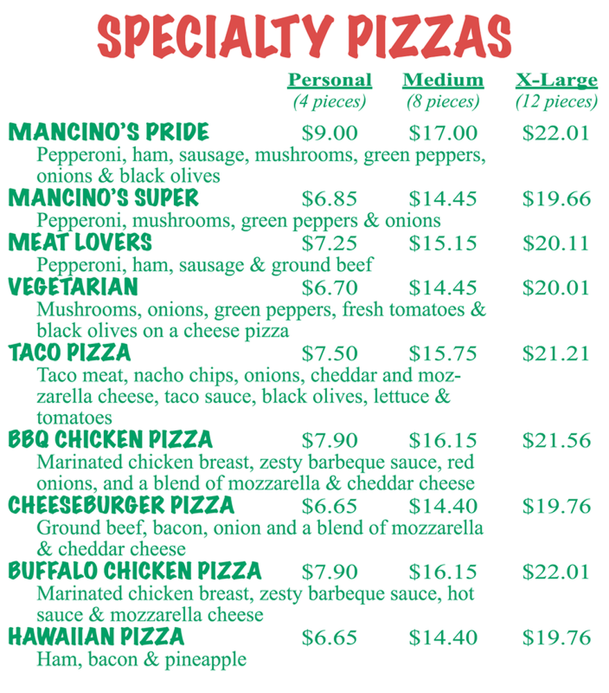 Links active once published l PECIALTY PIZZAS Personal Medium X-Large (4 pieces) (8 pieces) (12 pieces) MANCINO'S PRIDE $9.00 $17.00 $22.01 Pepperoni, ham, sausage, mushrooms, green peppers, onions & black olives MANCINO'S SUPER $6.85 $14.45 $19.66 Pepperoni, mushrooms, green peppers & onions MEAT LOVERS $7.25 $15.15 $20.11 Pepperoni, ham, sausage & ground beef VEGETARIAN $6.70 $14.45 $20.01 Mushrooms, onions, green peppers, fresh tomatoes & black olives on a cheese pizza TACO PIZZA $7.50 $15.75 $21.21 Taco meat, nacho chips, onions, cheddar and moz- zarella cheese, taco sauce, black olives, lettuce & tomatoes BBQ CHICKEN PIZZA $7.90 $16.15 $21.56 Marinated chicken breast, zesty barbeque sauce, red onions, and a blend of mozzarella & cheddar cheese CHEESEBURGER PIZZA $6.65 $14.40 $19.76 Ground beef, bacon, onion and a blend of mozzarella & cheddar cheese BUFFALO CHICKEN PIZZA $7.90 $16.15 $22.01 Marinated chicken breast, zesty barbeque sauce, hot sauce & mozzarella cheese HAWAIIAN PIZZA $6.65 $14.40 $19.76 Ham, bacon & pineapple