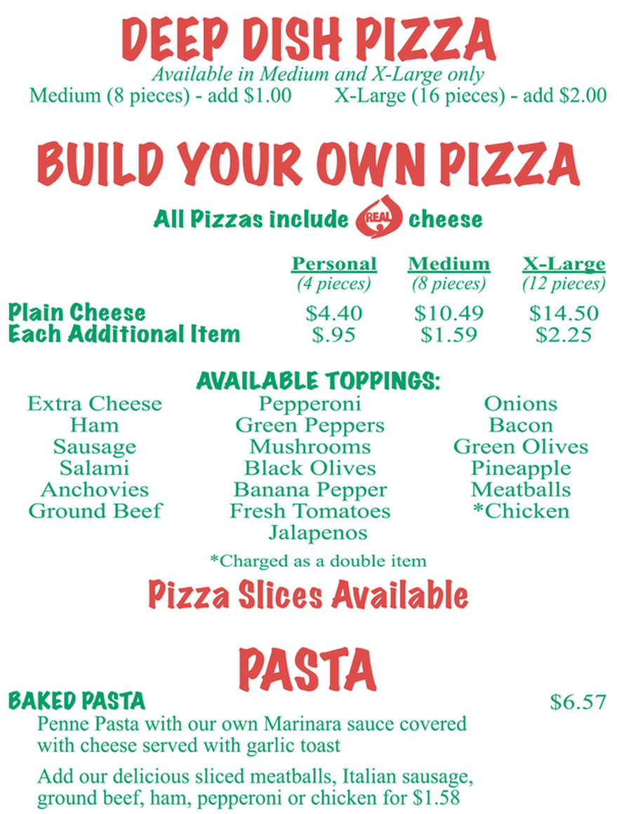 DEEP DISH PIZZA Available in Medium and X-Large only Medium (8 pieces) - add $1.00 X-Large (16 pieces) - add $2.00  BUILD YOUR OWN PIZZA All Pizzas include REAL cheese  Personal Medium X-Large (4 pieces) (8 pieces) (12 pieces) Plain Cheese $4.40 $10.49 $14.50 Each Additional Item $.95 $1.59 $2.25  AVAILABLE TOPPINGS: Extra Cheese Pepperoni Onions Ham Green Peppers Bacon Sausage Mushrooms Green Olives Salami Black Olives Pineapple Anchovies Banana Pepper Meatballs Ground Beef Fresh Tomatoes *Chicken Jalapenos *Charged as a double item Pizza Slices Available  BAKED PASTA ASTA $6.57 Penne Pasta with our own Marinara sauce covered with cheese served with garlic toast Add our delicious sliced meatballs, Italian sausage, ground beef, ham, pepperoni or chicken for $1.58
